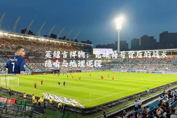 英超吉祥物：竞技符号背后的战术隐喻与地理逻辑